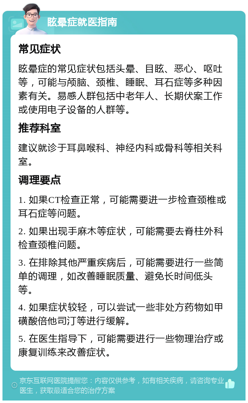 眩晕症就医指南 常见症状 眩晕症的常见症状包括头晕、目眩、恶心、呕吐等，可能与颅脑、颈椎、睡眠、耳石症等多种因素有关。易感人群包括中老年人、长期伏案工作或使用电子设备的人群等。 推荐科室 建议就诊于耳鼻喉科、神经内科或骨科等相关科室。 调理要点 1. 如果CT检查正常，可能需要进一步检查颈椎或耳石症等问题。 2. 如果出现手麻木等症状，可能需要去脊柱外科检查颈椎问题。 3. 在排除其他严重疾病后，可能需要进行一些简单的调理，如改善睡眠质量、避免长时间低头等。 4. 如果症状较轻，可以尝试一些非处方药物如甲磺酸倍他司汀等进行缓解。 5. 在医生指导下，可能需要进行一些物理治疗或康复训练来改善症状。