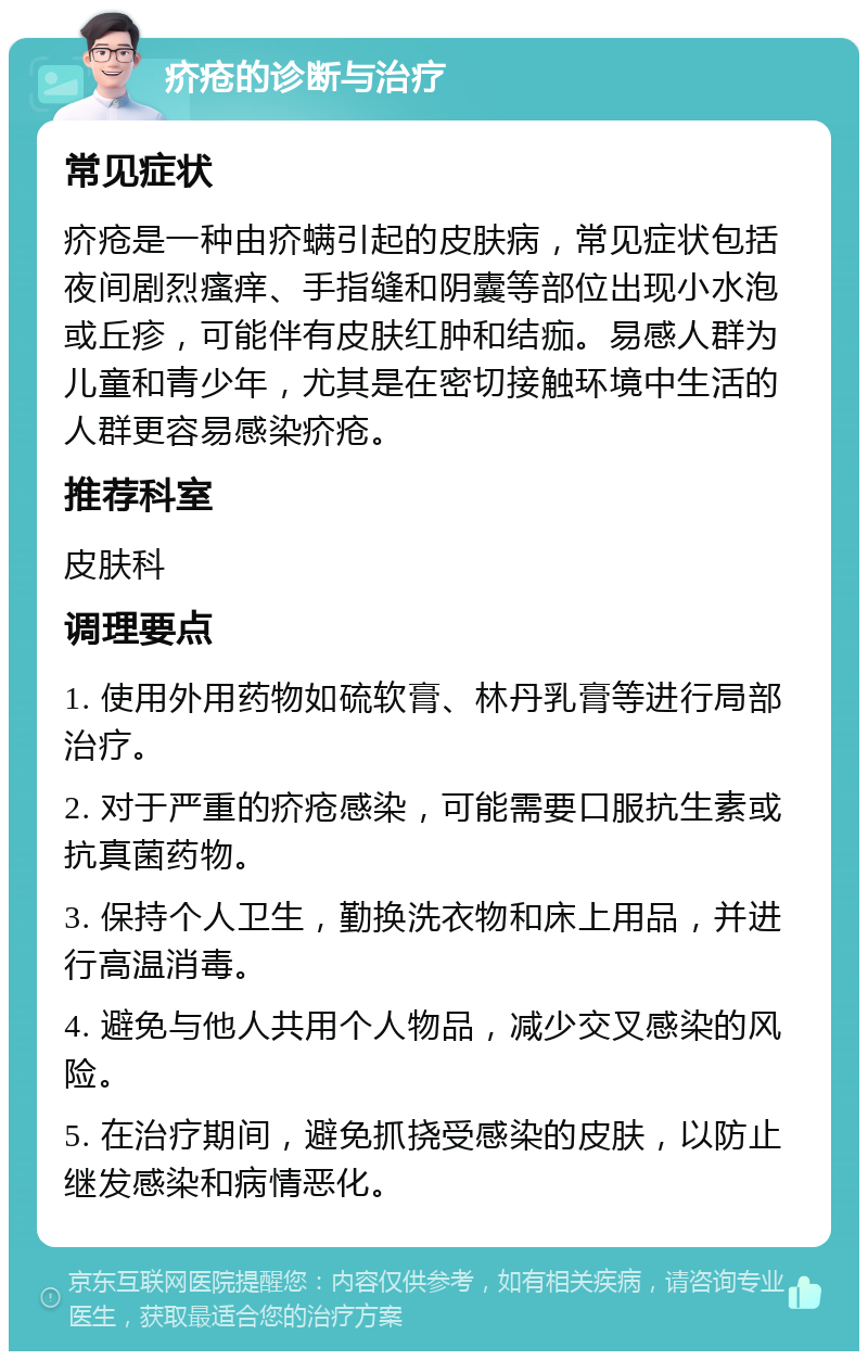 疥疮的诊断与治疗 常见症状 疥疮是一种由疥螨引起的皮肤病，常见症状包括夜间剧烈瘙痒、手指缝和阴囊等部位出现小水泡或丘疹，可能伴有皮肤红肿和结痂。易感人群为儿童和青少年，尤其是在密切接触环境中生活的人群更容易感染疥疮。 推荐科室 皮肤科 调理要点 1. 使用外用药物如硫软膏、林丹乳膏等进行局部治疗。 2. 对于严重的疥疮感染，可能需要口服抗生素或抗真菌药物。 3. 保持个人卫生，勤换洗衣物和床上用品，并进行高温消毒。 4. 避免与他人共用个人物品，减少交叉感染的风险。 5. 在治疗期间，避免抓挠受感染的皮肤，以防止继发感染和病情恶化。