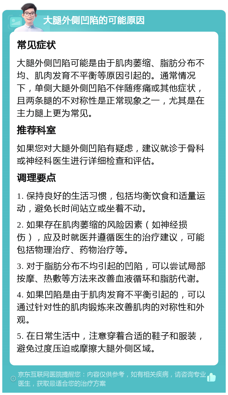 大腿外侧凹陷的可能原因 常见症状 大腿外侧凹陷可能是由于肌肉萎缩、脂肪分布不均、肌肉发育不平衡等原因引起的。通常情况下，单侧大腿外侧凹陷不伴随疼痛或其他症状，且两条腿的不对称性是正常现象之一，尤其是在主力腿上更为常见。 推荐科室 如果您对大腿外侧凹陷有疑虑，建议就诊于骨科或神经科医生进行详细检查和评估。 调理要点 1. 保持良好的生活习惯，包括均衡饮食和适量运动，避免长时间站立或坐着不动。 2. 如果存在肌肉萎缩的风险因素（如神经损伤），应及时就医并遵循医生的治疗建议，可能包括物理治疗、药物治疗等。 3. 对于脂肪分布不均引起的凹陷，可以尝试局部按摩、热敷等方法来改善血液循环和脂肪代谢。 4. 如果凹陷是由于肌肉发育不平衡引起的，可以通过针对性的肌肉锻炼来改善肌肉的对称性和外观。 5. 在日常生活中，注意穿着合适的鞋子和服装，避免过度压迫或摩擦大腿外侧区域。