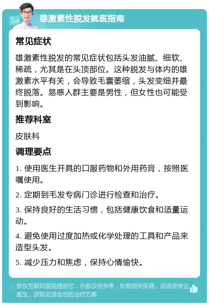 雄激素性脱发就医指南 常见症状 雄激素性脱发的常见症状包括头发油腻、细软、稀疏，尤其是在头顶部位。这种脱发与体内的雄激素水平有关，会导致毛囊萎缩，头发变细并最终脱落。易感人群主要是男性，但女性也可能受到影响。 推荐科室 皮肤科 调理要点 1. 使用医生开具的口服药物和外用药膏，按照医嘱使用。 2. 定期到毛发专病门诊进行检查和治疗。 3. 保持良好的生活习惯，包括健康饮食和适量运动。 4. 避免使用过度加热或化学处理的工具和产品来造型头发。 5. 减少压力和焦虑，保持心情愉快。