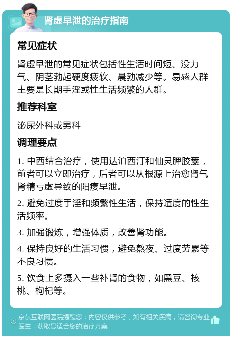 肾虚早泄的治疗指南 常见症状 肾虚早泄的常见症状包括性生活时间短、没力气、阴茎勃起硬度疲软、晨勃减少等。易感人群主要是长期手淫或性生活频繁的人群。 推荐科室 泌尿外科或男科 调理要点 1. 中西结合治疗，使用达泊西汀和仙灵脾胶囊，前者可以立即治疗，后者可以从根源上治愈肾气肾精亏虚导致的阳痿早泄。 2. 避免过度手淫和频繁性生活，保持适度的性生活频率。 3. 加强锻炼，增强体质，改善肾功能。 4. 保持良好的生活习惯，避免熬夜、过度劳累等不良习惯。 5. 饮食上多摄入一些补肾的食物，如黑豆、核桃、枸杞等。