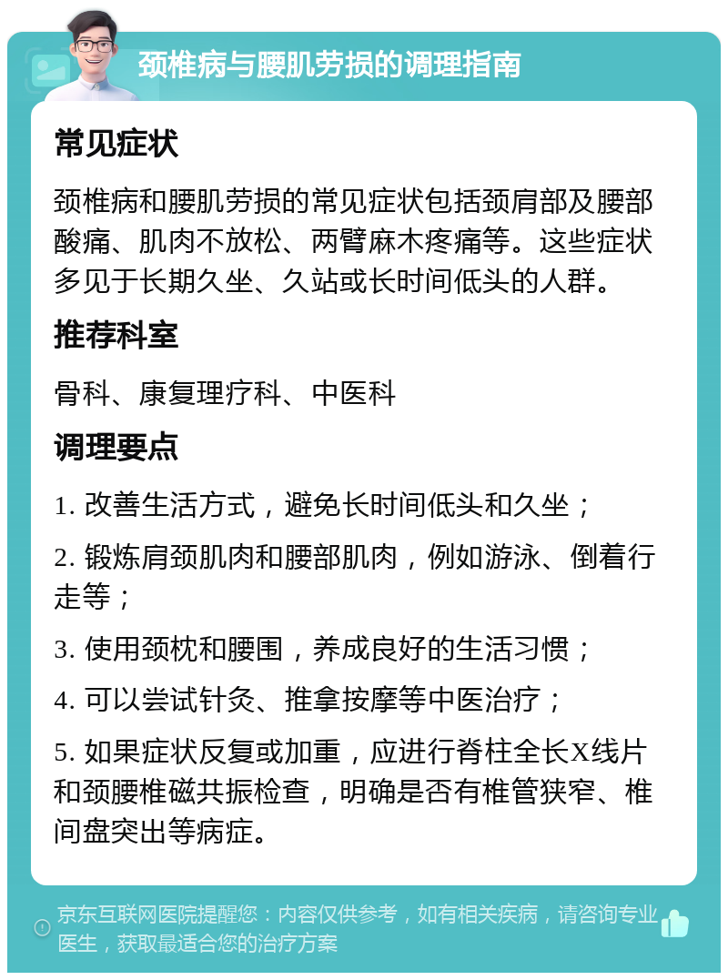 颈椎病与腰肌劳损的调理指南 常见症状 颈椎病和腰肌劳损的常见症状包括颈肩部及腰部酸痛、肌肉不放松、两臂麻木疼痛等。这些症状多见于长期久坐、久站或长时间低头的人群。 推荐科室 骨科、康复理疗科、中医科 调理要点 1. 改善生活方式，避免长时间低头和久坐； 2. 锻炼肩颈肌肉和腰部肌肉，例如游泳、倒着行走等； 3. 使用颈枕和腰围，养成良好的生活习惯； 4. 可以尝试针灸、推拿按摩等中医治疗； 5. 如果症状反复或加重，应进行脊柱全长X线片和颈腰椎磁共振检查，明确是否有椎管狭窄、椎间盘突出等病症。