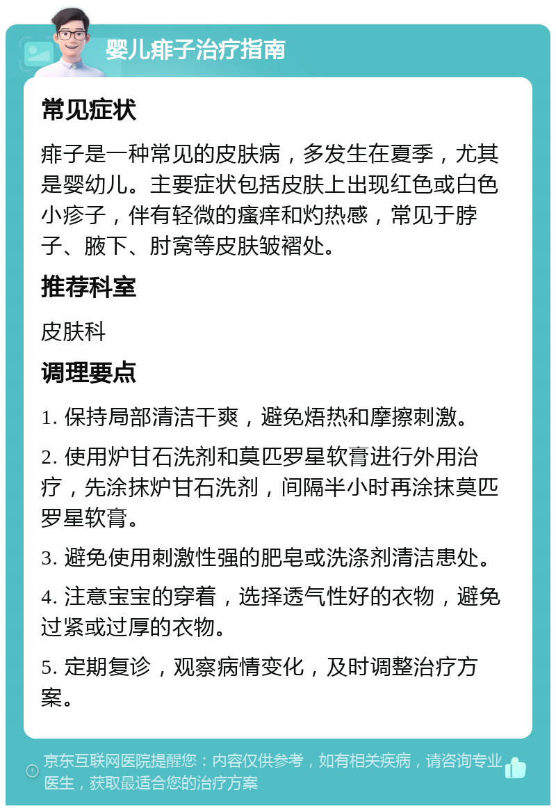 婴儿痱子治疗指南 常见症状 痱子是一种常见的皮肤病，多发生在夏季，尤其是婴幼儿。主要症状包括皮肤上出现红色或白色小疹子，伴有轻微的瘙痒和灼热感，常见于脖子、腋下、肘窝等皮肤皱褶处。 推荐科室 皮肤科 调理要点 1. 保持局部清洁干爽，避免焐热和摩擦刺激。 2. 使用炉甘石洗剂和莫匹罗星软膏进行外用治疗，先涂抹炉甘石洗剂，间隔半小时再涂抹莫匹罗星软膏。 3. 避免使用刺激性强的肥皂或洗涤剂清洁患处。 4. 注意宝宝的穿着，选择透气性好的衣物，避免过紧或过厚的衣物。 5. 定期复诊，观察病情变化，及时调整治疗方案。