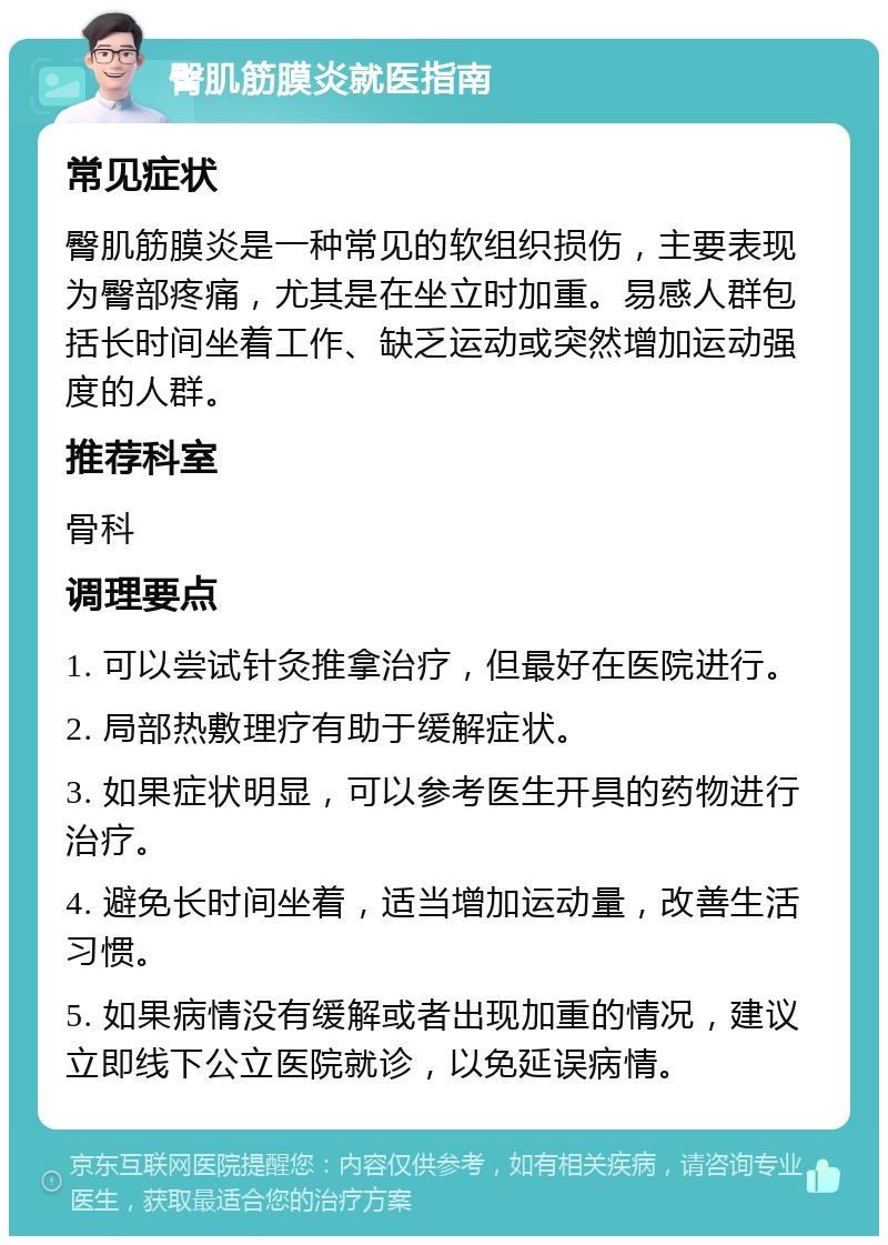 臀肌筋膜炎就医指南 常见症状 臀肌筋膜炎是一种常见的软组织损伤，主要表现为臀部疼痛，尤其是在坐立时加重。易感人群包括长时间坐着工作、缺乏运动或突然增加运动强度的人群。 推荐科室 骨科 调理要点 1. 可以尝试针灸推拿治疗，但最好在医院进行。 2. 局部热敷理疗有助于缓解症状。 3. 如果症状明显，可以参考医生开具的药物进行治疗。 4. 避免长时间坐着，适当增加运动量，改善生活习惯。 5. 如果病情没有缓解或者出现加重的情况，建议立即线下公立医院就诊，以免延误病情。