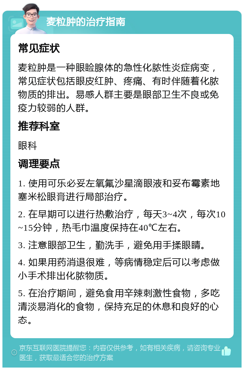 麦粒肿的治疗指南 常见症状 麦粒肿是一种眼睑腺体的急性化脓性炎症病变，常见症状包括眼皮红肿、疼痛、有时伴随着化脓物质的排出。易感人群主要是眼部卫生不良或免疫力较弱的人群。 推荐科室 眼科 调理要点 1. 使用可乐必妥左氧氟沙星滴眼液和妥布霉素地塞米松眼膏进行局部治疗。 2. 在早期可以进行热敷治疗，每天3~4次，每次10~15分钟，热毛巾温度保持在40℃左右。 3. 注意眼部卫生，勤洗手，避免用手揉眼睛。 4. 如果用药消退很难，等病情稳定后可以考虑做小手术排出化脓物质。 5. 在治疗期间，避免食用辛辣刺激性食物，多吃清淡易消化的食物，保持充足的休息和良好的心态。