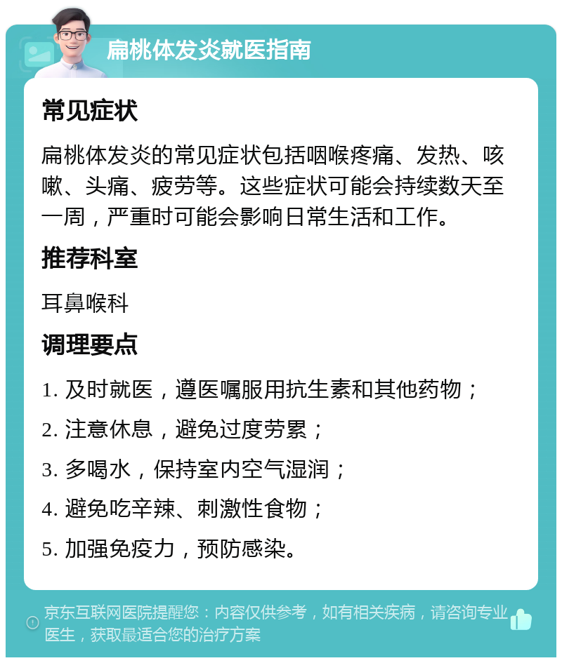 扁桃体发炎就医指南 常见症状 扁桃体发炎的常见症状包括咽喉疼痛、发热、咳嗽、头痛、疲劳等。这些症状可能会持续数天至一周，严重时可能会影响日常生活和工作。 推荐科室 耳鼻喉科 调理要点 1. 及时就医，遵医嘱服用抗生素和其他药物； 2. 注意休息，避免过度劳累； 3. 多喝水，保持室内空气湿润； 4. 避免吃辛辣、刺激性食物； 5. 加强免疫力，预防感染。