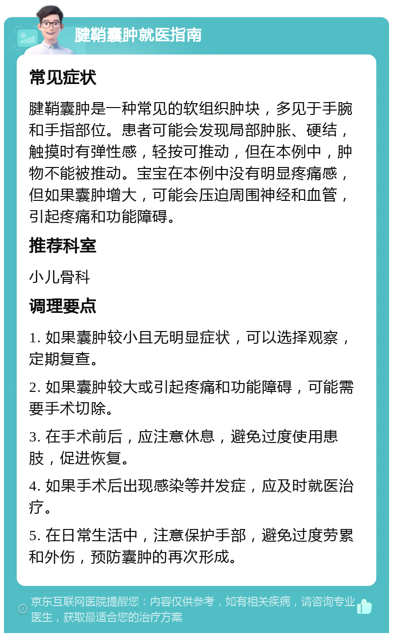 腱鞘囊肿就医指南 常见症状 腱鞘囊肿是一种常见的软组织肿块，多见于手腕和手指部位。患者可能会发现局部肿胀、硬结，触摸时有弹性感，轻按可推动，但在本例中，肿物不能被推动。宝宝在本例中没有明显疼痛感，但如果囊肿增大，可能会压迫周围神经和血管，引起疼痛和功能障碍。 推荐科室 小儿骨科 调理要点 1. 如果囊肿较小且无明显症状，可以选择观察，定期复查。 2. 如果囊肿较大或引起疼痛和功能障碍，可能需要手术切除。 3. 在手术前后，应注意休息，避免过度使用患肢，促进恢复。 4. 如果手术后出现感染等并发症，应及时就医治疗。 5. 在日常生活中，注意保护手部，避免过度劳累和外伤，预防囊肿的再次形成。