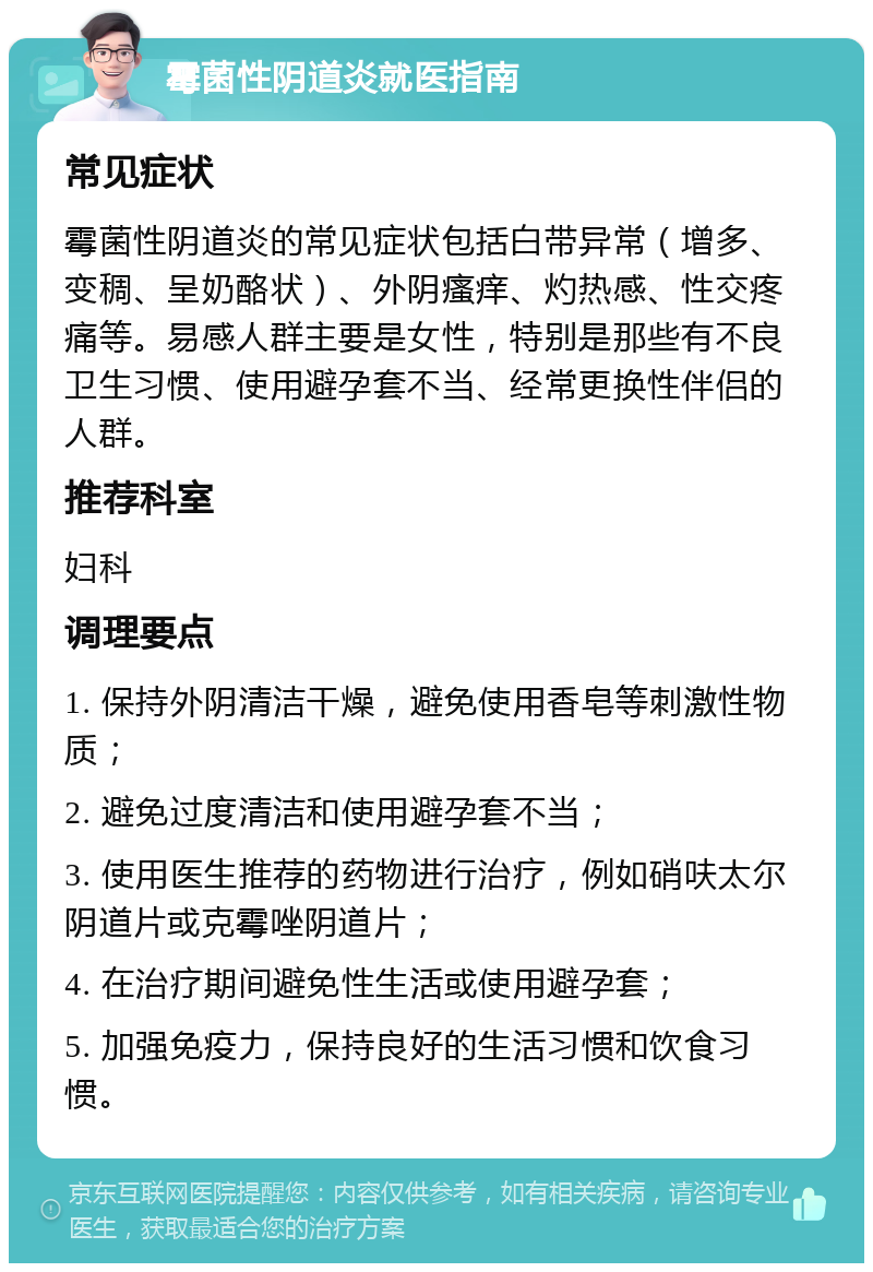 霉菌性阴道炎就医指南 常见症状 霉菌性阴道炎的常见症状包括白带异常（增多、变稠、呈奶酪状）、外阴瘙痒、灼热感、性交疼痛等。易感人群主要是女性，特别是那些有不良卫生习惯、使用避孕套不当、经常更换性伴侣的人群。 推荐科室 妇科 调理要点 1. 保持外阴清洁干燥，避免使用香皂等刺激性物质； 2. 避免过度清洁和使用避孕套不当； 3. 使用医生推荐的药物进行治疗，例如硝呋太尔阴道片或克霉唑阴道片； 4. 在治疗期间避免性生活或使用避孕套； 5. 加强免疫力，保持良好的生活习惯和饮食习惯。