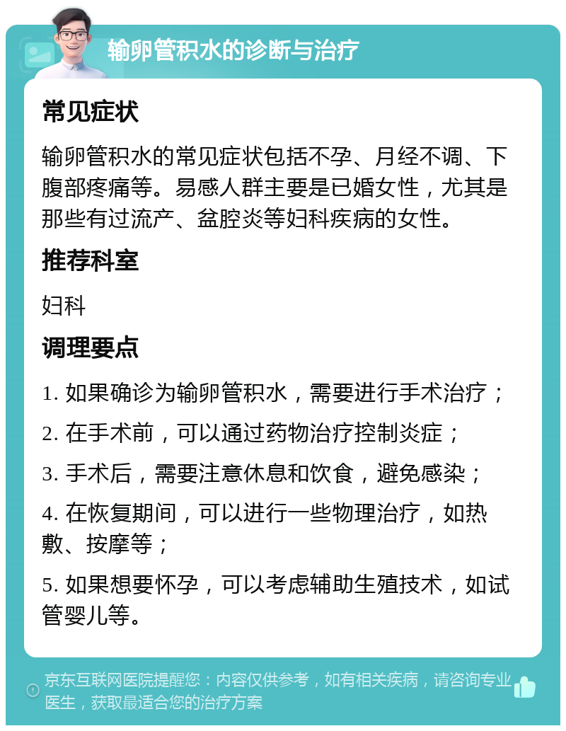 输卵管积水的诊断与治疗 常见症状 输卵管积水的常见症状包括不孕、月经不调、下腹部疼痛等。易感人群主要是已婚女性，尤其是那些有过流产、盆腔炎等妇科疾病的女性。 推荐科室 妇科 调理要点 1. 如果确诊为输卵管积水，需要进行手术治疗； 2. 在手术前，可以通过药物治疗控制炎症； 3. 手术后，需要注意休息和饮食，避免感染； 4. 在恢复期间，可以进行一些物理治疗，如热敷、按摩等； 5. 如果想要怀孕，可以考虑辅助生殖技术，如试管婴儿等。