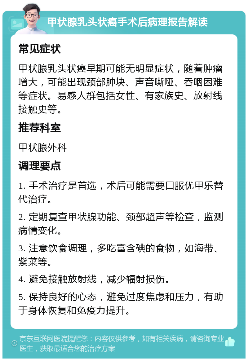 甲状腺乳头状癌手术后病理报告解读 常见症状 甲状腺乳头状癌早期可能无明显症状，随着肿瘤增大，可能出现颈部肿块、声音嘶哑、吞咽困难等症状。易感人群包括女性、有家族史、放射线接触史等。 推荐科室 甲状腺外科 调理要点 1. 手术治疗是首选，术后可能需要口服优甲乐替代治疗。 2. 定期复查甲状腺功能、颈部超声等检查，监测病情变化。 3. 注意饮食调理，多吃富含碘的食物，如海带、紫菜等。 4. 避免接触放射线，减少辐射损伤。 5. 保持良好的心态，避免过度焦虑和压力，有助于身体恢复和免疫力提升。