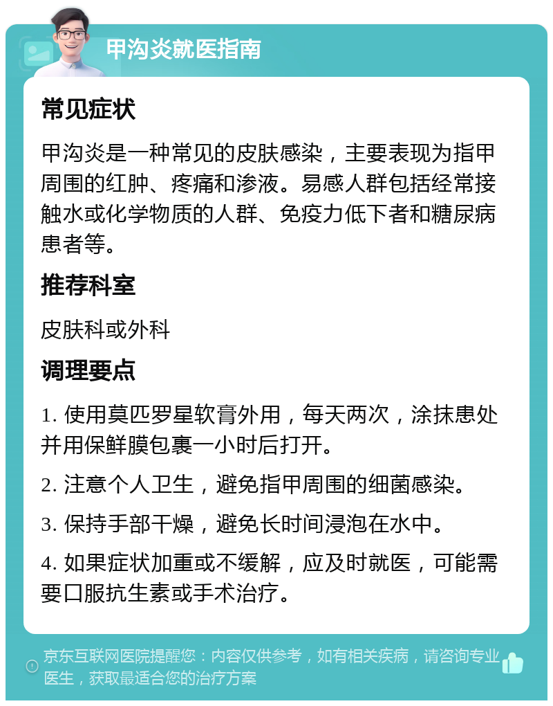 甲沟炎就医指南 常见症状 甲沟炎是一种常见的皮肤感染，主要表现为指甲周围的红肿、疼痛和渗液。易感人群包括经常接触水或化学物质的人群、免疫力低下者和糖尿病患者等。 推荐科室 皮肤科或外科 调理要点 1. 使用莫匹罗星软膏外用，每天两次，涂抹患处并用保鲜膜包裹一小时后打开。 2. 注意个人卫生，避免指甲周围的细菌感染。 3. 保持手部干燥，避免长时间浸泡在水中。 4. 如果症状加重或不缓解，应及时就医，可能需要口服抗生素或手术治疗。