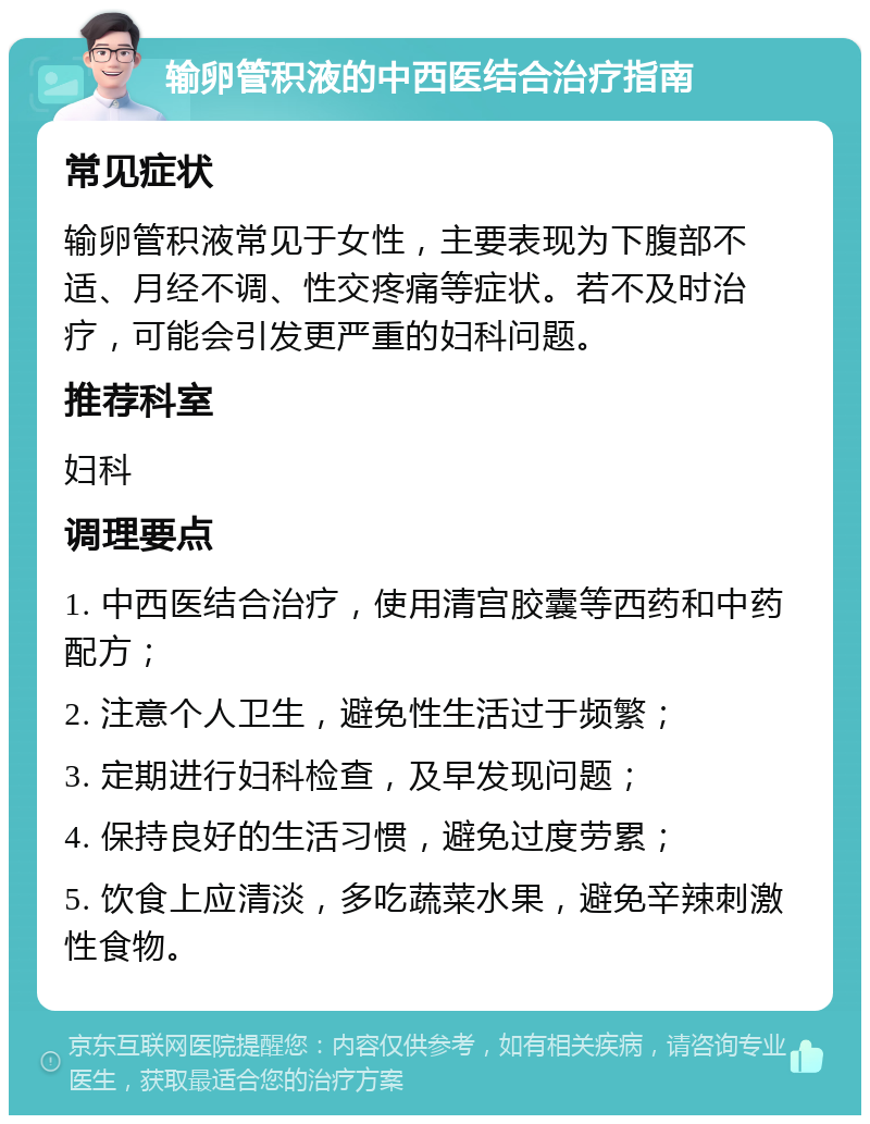 输卵管积液的中西医结合治疗指南 常见症状 输卵管积液常见于女性，主要表现为下腹部不适、月经不调、性交疼痛等症状。若不及时治疗，可能会引发更严重的妇科问题。 推荐科室 妇科 调理要点 1. 中西医结合治疗，使用清宫胶囊等西药和中药配方； 2. 注意个人卫生，避免性生活过于频繁； 3. 定期进行妇科检查，及早发现问题； 4. 保持良好的生活习惯，避免过度劳累； 5. 饮食上应清淡，多吃蔬菜水果，避免辛辣刺激性食物。