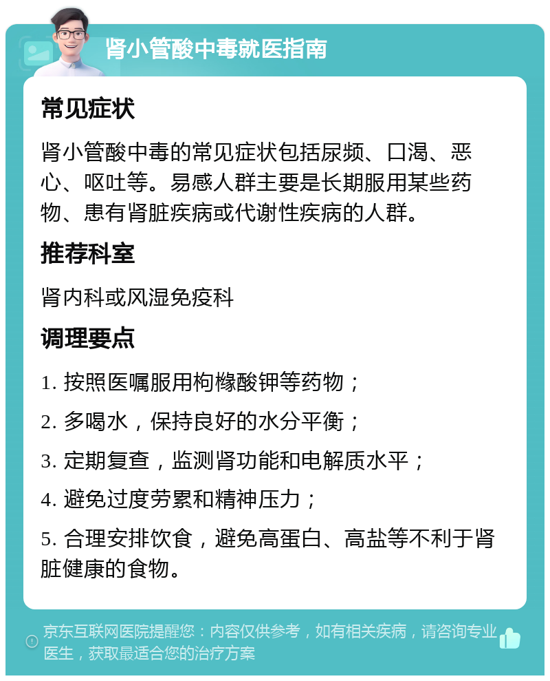 肾小管酸中毒就医指南 常见症状 肾小管酸中毒的常见症状包括尿频、口渴、恶心、呕吐等。易感人群主要是长期服用某些药物、患有肾脏疾病或代谢性疾病的人群。 推荐科室 肾内科或风湿免疫科 调理要点 1. 按照医嘱服用枸橼酸钾等药物； 2. 多喝水，保持良好的水分平衡； 3. 定期复查，监测肾功能和电解质水平； 4. 避免过度劳累和精神压力； 5. 合理安排饮食，避免高蛋白、高盐等不利于肾脏健康的食物。