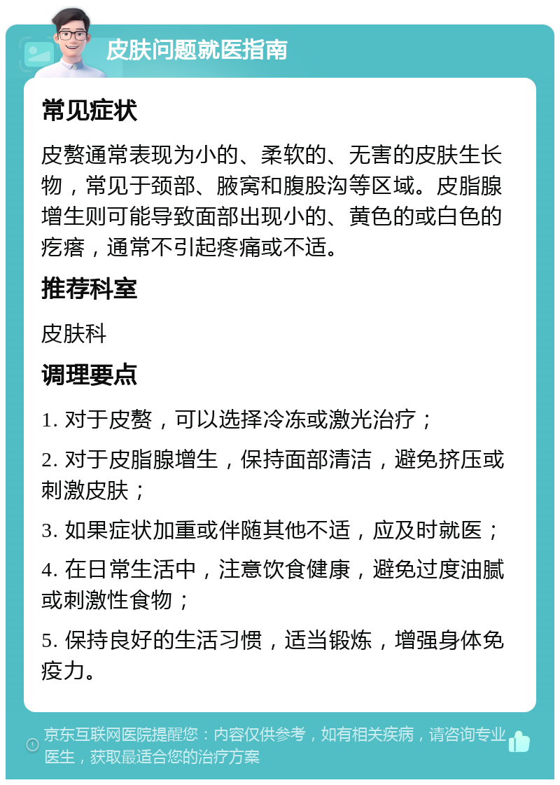 皮肤问题就医指南 常见症状 皮赘通常表现为小的、柔软的、无害的皮肤生长物，常见于颈部、腋窝和腹股沟等区域。皮脂腺增生则可能导致面部出现小的、黄色的或白色的疙瘩，通常不引起疼痛或不适。 推荐科室 皮肤科 调理要点 1. 对于皮赘，可以选择冷冻或激光治疗； 2. 对于皮脂腺增生，保持面部清洁，避免挤压或刺激皮肤； 3. 如果症状加重或伴随其他不适，应及时就医； 4. 在日常生活中，注意饮食健康，避免过度油腻或刺激性食物； 5. 保持良好的生活习惯，适当锻炼，增强身体免疫力。