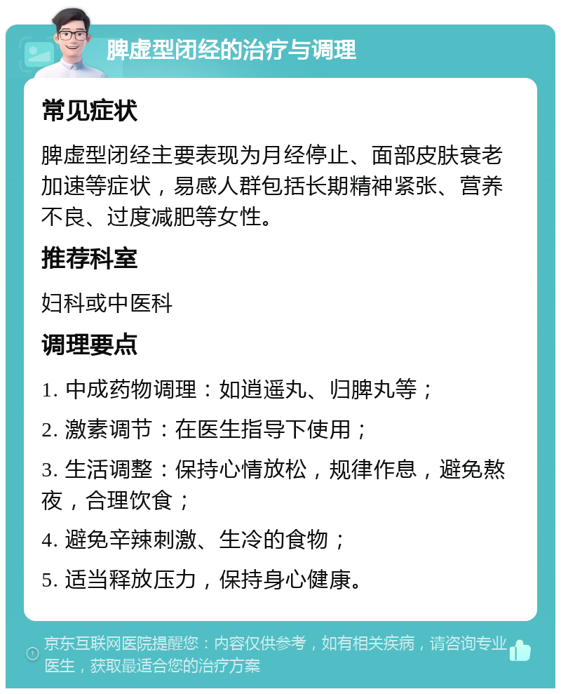 脾虚型闭经的治疗与调理 常见症状 脾虚型闭经主要表现为月经停止、面部皮肤衰老加速等症状，易感人群包括长期精神紧张、营养不良、过度减肥等女性。 推荐科室 妇科或中医科 调理要点 1. 中成药物调理：如逍遥丸、归脾丸等； 2. 激素调节：在医生指导下使用； 3. 生活调整：保持心情放松，规律作息，避免熬夜，合理饮食； 4. 避免辛辣刺激、生冷的食物； 5. 适当释放压力，保持身心健康。