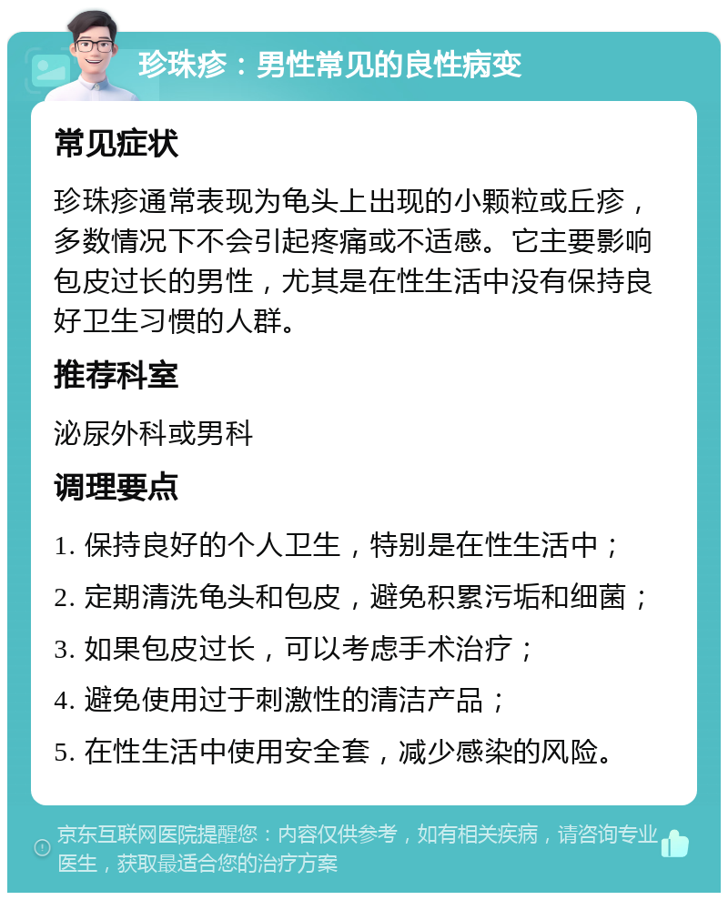 珍珠疹：男性常见的良性病变 常见症状 珍珠疹通常表现为龟头上出现的小颗粒或丘疹，多数情况下不会引起疼痛或不适感。它主要影响包皮过长的男性，尤其是在性生活中没有保持良好卫生习惯的人群。 推荐科室 泌尿外科或男科 调理要点 1. 保持良好的个人卫生，特别是在性生活中； 2. 定期清洗龟头和包皮，避免积累污垢和细菌； 3. 如果包皮过长，可以考虑手术治疗； 4. 避免使用过于刺激性的清洁产品； 5. 在性生活中使用安全套，减少感染的风险。