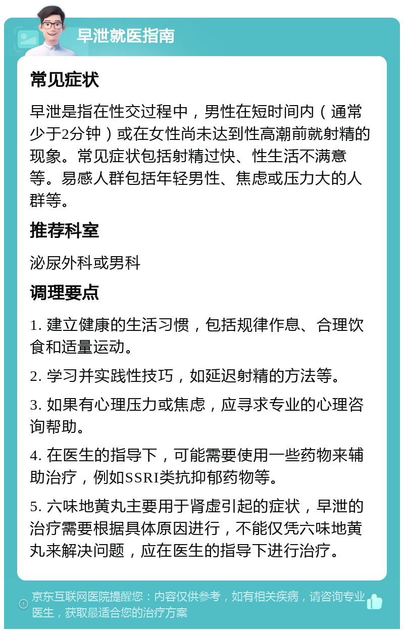 早泄就医指南 常见症状 早泄是指在性交过程中，男性在短时间内（通常少于2分钟）或在女性尚未达到性高潮前就射精的现象。常见症状包括射精过快、性生活不满意等。易感人群包括年轻男性、焦虑或压力大的人群等。 推荐科室 泌尿外科或男科 调理要点 1. 建立健康的生活习惯，包括规律作息、合理饮食和适量运动。 2. 学习并实践性技巧，如延迟射精的方法等。 3. 如果有心理压力或焦虑，应寻求专业的心理咨询帮助。 4. 在医生的指导下，可能需要使用一些药物来辅助治疗，例如SSRI类抗抑郁药物等。 5. 六味地黄丸主要用于肾虚引起的症状，早泄的治疗需要根据具体原因进行，不能仅凭六味地黄丸来解决问题，应在医生的指导下进行治疗。