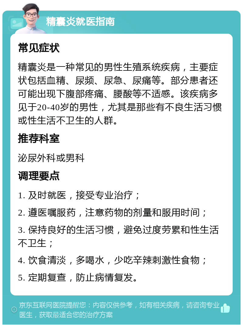 精囊炎就医指南 常见症状 精囊炎是一种常见的男性生殖系统疾病，主要症状包括血精、尿频、尿急、尿痛等。部分患者还可能出现下腹部疼痛、腰酸等不适感。该疾病多见于20-40岁的男性，尤其是那些有不良生活习惯或性生活不卫生的人群。 推荐科室 泌尿外科或男科 调理要点 1. 及时就医，接受专业治疗； 2. 遵医嘱服药，注意药物的剂量和服用时间； 3. 保持良好的生活习惯，避免过度劳累和性生活不卫生； 4. 饮食清淡，多喝水，少吃辛辣刺激性食物； 5. 定期复查，防止病情复发。