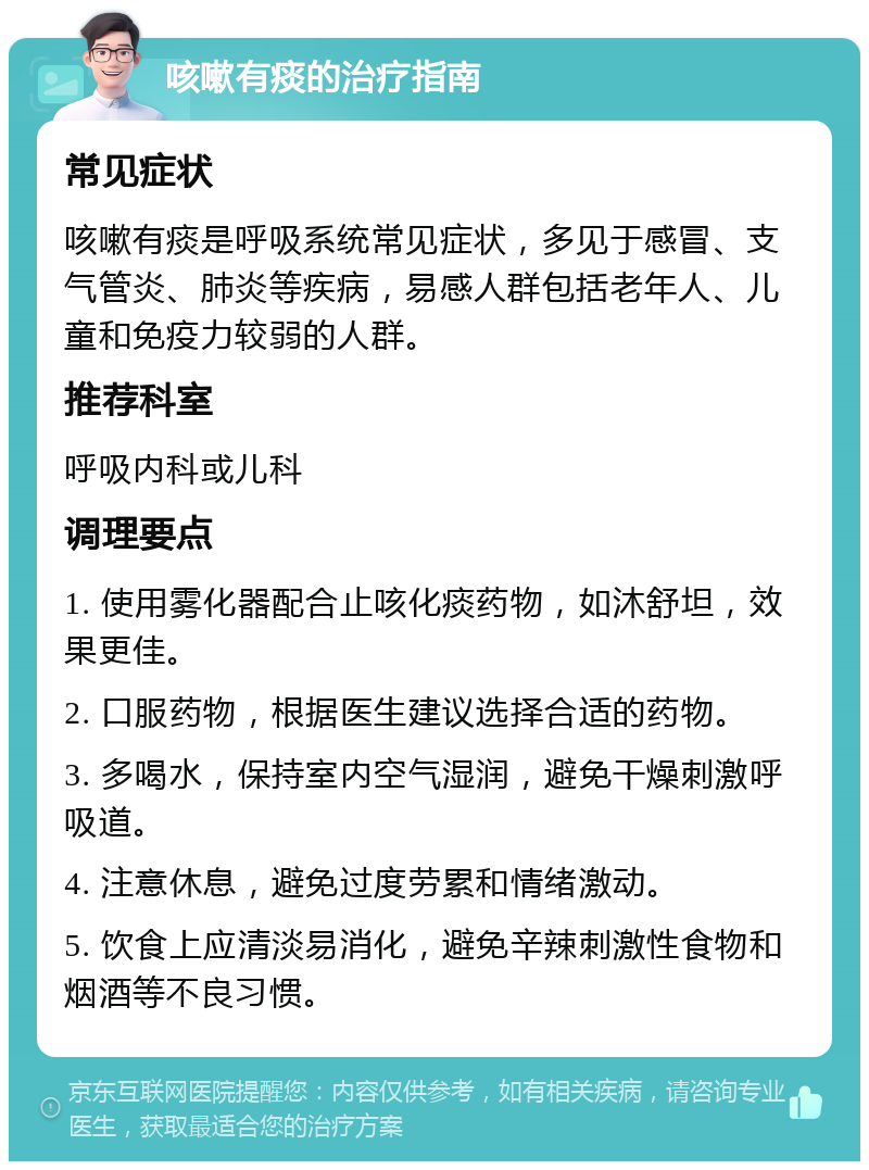 咳嗽有痰的治疗指南 常见症状 咳嗽有痰是呼吸系统常见症状，多见于感冒、支气管炎、肺炎等疾病，易感人群包括老年人、儿童和免疫力较弱的人群。 推荐科室 呼吸内科或儿科 调理要点 1. 使用雾化器配合止咳化痰药物，如沐舒坦，效果更佳。 2. 口服药物，根据医生建议选择合适的药物。 3. 多喝水，保持室内空气湿润，避免干燥刺激呼吸道。 4. 注意休息，避免过度劳累和情绪激动。 5. 饮食上应清淡易消化，避免辛辣刺激性食物和烟酒等不良习惯。