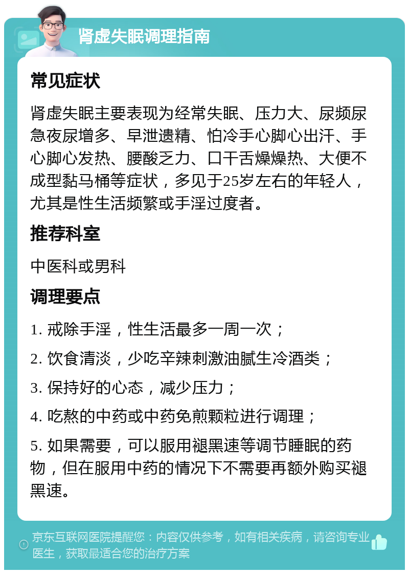 肾虚失眠调理指南 常见症状 肾虚失眠主要表现为经常失眠、压力大、尿频尿急夜尿增多、早泄遗精、怕冷手心脚心出汗、手心脚心发热、腰酸乏力、口干舌燥燥热、大便不成型黏马桶等症状，多见于25岁左右的年轻人，尤其是性生活频繁或手淫过度者。 推荐科室 中医科或男科 调理要点 1. 戒除手淫，性生活最多一周一次； 2. 饮食清淡，少吃辛辣刺激油腻生冷酒类； 3. 保持好的心态，减少压力； 4. 吃熬的中药或中药免煎颗粒进行调理； 5. 如果需要，可以服用褪黑速等调节睡眠的药物，但在服用中药的情况下不需要再额外购买褪黑速。