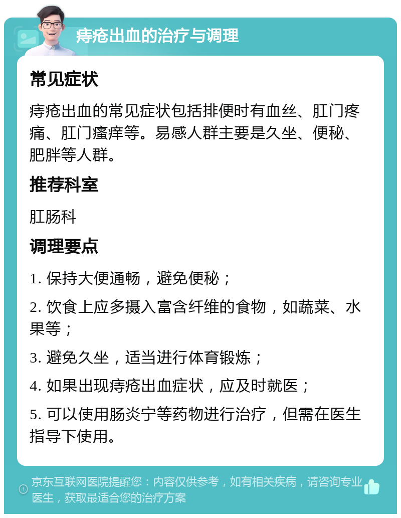 痔疮出血的治疗与调理 常见症状 痔疮出血的常见症状包括排便时有血丝、肛门疼痛、肛门瘙痒等。易感人群主要是久坐、便秘、肥胖等人群。 推荐科室 肛肠科 调理要点 1. 保持大便通畅，避免便秘； 2. 饮食上应多摄入富含纤维的食物，如蔬菜、水果等； 3. 避免久坐，适当进行体育锻炼； 4. 如果出现痔疮出血症状，应及时就医； 5. 可以使用肠炎宁等药物进行治疗，但需在医生指导下使用。