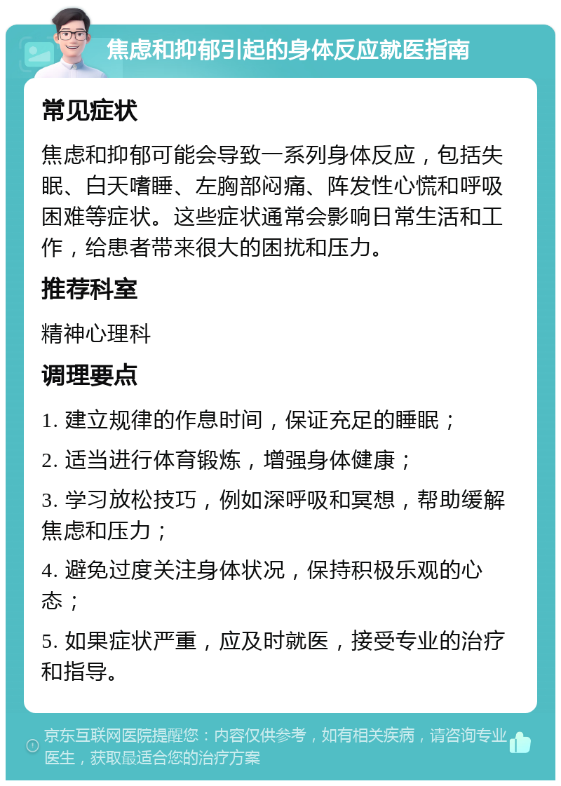 焦虑和抑郁引起的身体反应就医指南 常见症状 焦虑和抑郁可能会导致一系列身体反应，包括失眠、白天嗜睡、左胸部闷痛、阵发性心慌和呼吸困难等症状。这些症状通常会影响日常生活和工作，给患者带来很大的困扰和压力。 推荐科室 精神心理科 调理要点 1. 建立规律的作息时间，保证充足的睡眠； 2. 适当进行体育锻炼，增强身体健康； 3. 学习放松技巧，例如深呼吸和冥想，帮助缓解焦虑和压力； 4. 避免过度关注身体状况，保持积极乐观的心态； 5. 如果症状严重，应及时就医，接受专业的治疗和指导。