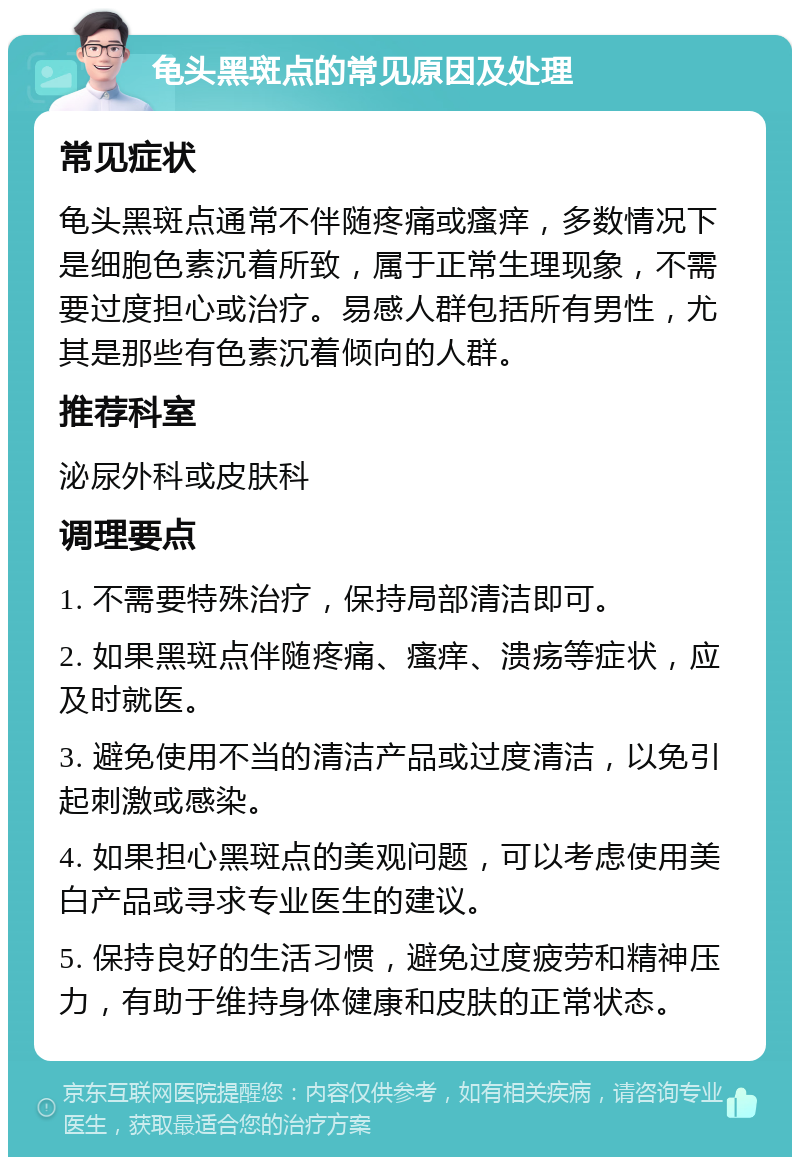 龟头黑斑点的常见原因及处理 常见症状 龟头黑斑点通常不伴随疼痛或瘙痒，多数情况下是细胞色素沉着所致，属于正常生理现象，不需要过度担心或治疗。易感人群包括所有男性，尤其是那些有色素沉着倾向的人群。 推荐科室 泌尿外科或皮肤科 调理要点 1. 不需要特殊治疗，保持局部清洁即可。 2. 如果黑斑点伴随疼痛、瘙痒、溃疡等症状，应及时就医。 3. 避免使用不当的清洁产品或过度清洁，以免引起刺激或感染。 4. 如果担心黑斑点的美观问题，可以考虑使用美白产品或寻求专业医生的建议。 5. 保持良好的生活习惯，避免过度疲劳和精神压力，有助于维持身体健康和皮肤的正常状态。