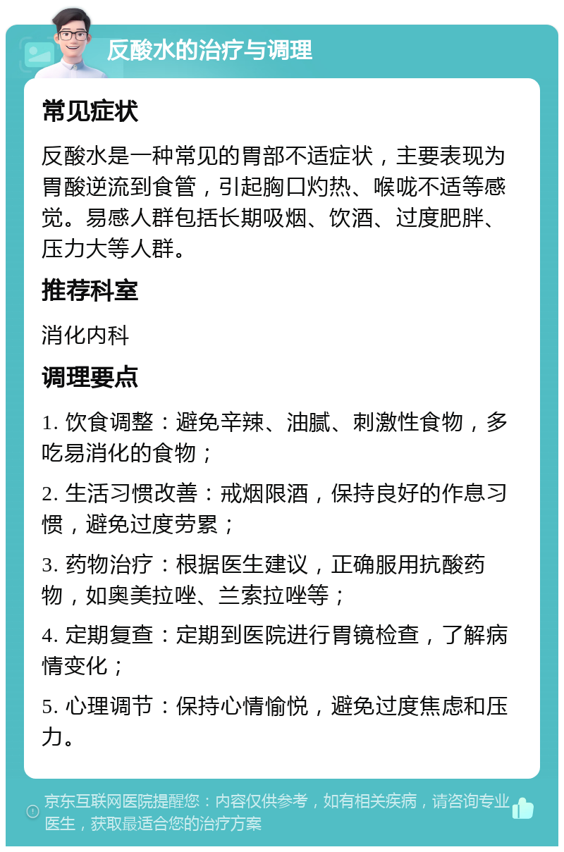 反酸水的治疗与调理 常见症状 反酸水是一种常见的胃部不适症状，主要表现为胃酸逆流到食管，引起胸口灼热、喉咙不适等感觉。易感人群包括长期吸烟、饮酒、过度肥胖、压力大等人群。 推荐科室 消化内科 调理要点 1. 饮食调整：避免辛辣、油腻、刺激性食物，多吃易消化的食物； 2. 生活习惯改善：戒烟限酒，保持良好的作息习惯，避免过度劳累； 3. 药物治疗：根据医生建议，正确服用抗酸药物，如奥美拉唑、兰索拉唑等； 4. 定期复查：定期到医院进行胃镜检查，了解病情变化； 5. 心理调节：保持心情愉悦，避免过度焦虑和压力。