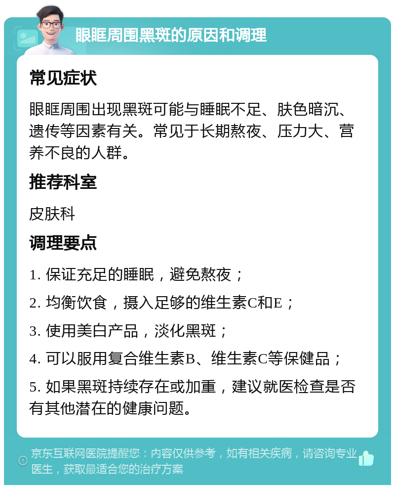 眼眶周围黑斑的原因和调理 常见症状 眼眶周围出现黑斑可能与睡眠不足、肤色暗沉、遗传等因素有关。常见于长期熬夜、压力大、营养不良的人群。 推荐科室 皮肤科 调理要点 1. 保证充足的睡眠，避免熬夜； 2. 均衡饮食，摄入足够的维生素C和E； 3. 使用美白产品，淡化黑斑； 4. 可以服用复合维生素B、维生素C等保健品； 5. 如果黑斑持续存在或加重，建议就医检查是否有其他潜在的健康问题。