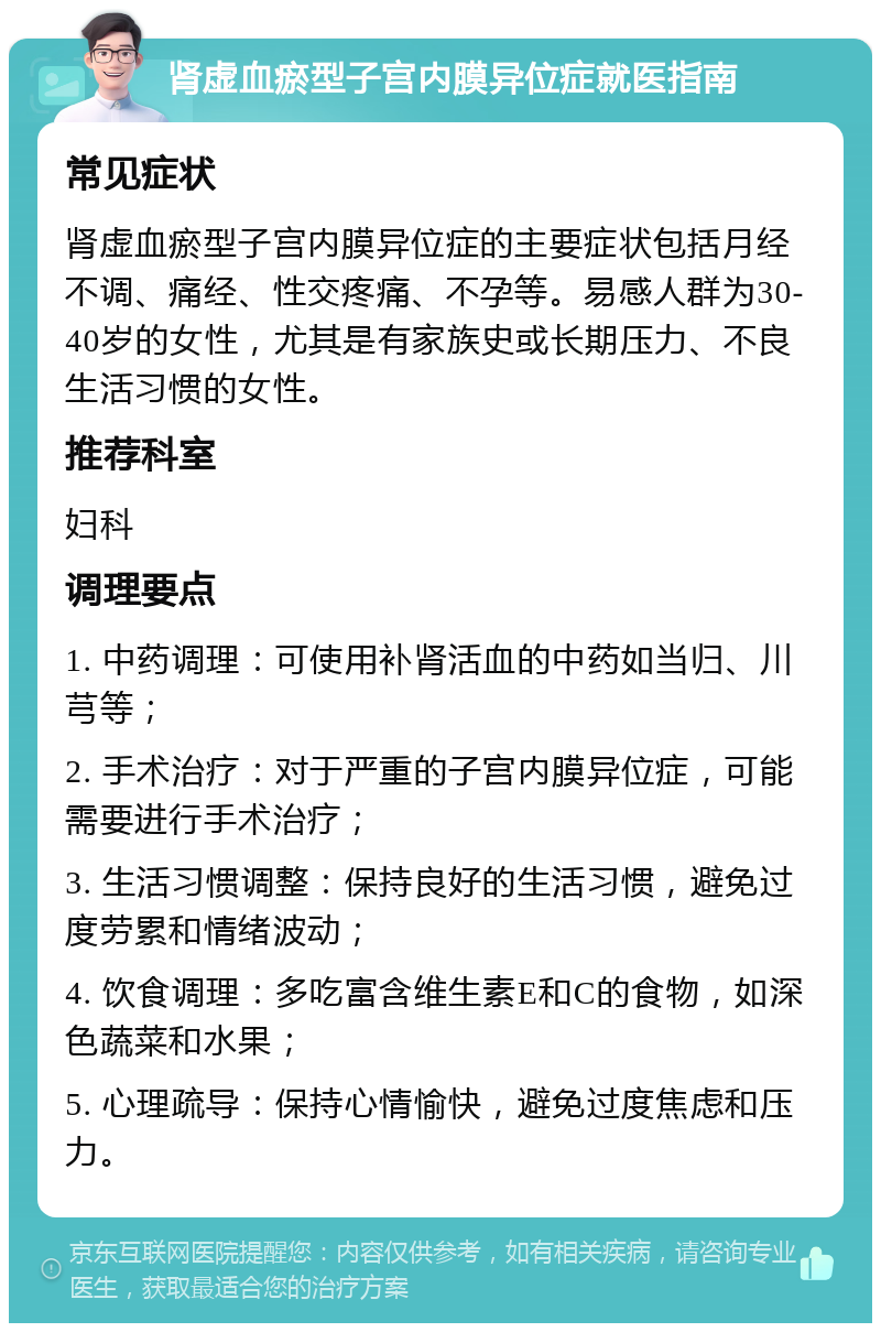 肾虚血瘀型子宫内膜异位症就医指南 常见症状 肾虚血瘀型子宫内膜异位症的主要症状包括月经不调、痛经、性交疼痛、不孕等。易感人群为30-40岁的女性，尤其是有家族史或长期压力、不良生活习惯的女性。 推荐科室 妇科 调理要点 1. 中药调理：可使用补肾活血的中药如当归、川芎等； 2. 手术治疗：对于严重的子宫内膜异位症，可能需要进行手术治疗； 3. 生活习惯调整：保持良好的生活习惯，避免过度劳累和情绪波动； 4. 饮食调理：多吃富含维生素E和C的食物，如深色蔬菜和水果； 5. 心理疏导：保持心情愉快，避免过度焦虑和压力。