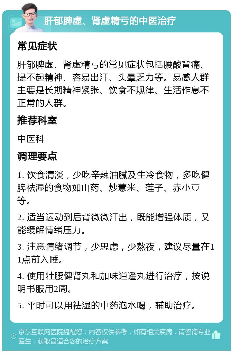 肝郁脾虚、肾虚精亏的中医治疗 常见症状 肝郁脾虚、肾虚精亏的常见症状包括腰酸背痛、提不起精神、容易出汗、头晕乏力等。易感人群主要是长期精神紧张、饮食不规律、生活作息不正常的人群。 推荐科室 中医科 调理要点 1. 饮食清淡，少吃辛辣油腻及生冷食物，多吃健脾祛湿的食物如山药、炒薏米、莲子、赤小豆等。 2. 适当运动到后背微微汗出，既能增强体质，又能缓解情绪压力。 3. 注意情绪调节，少思虑，少熬夜，建议尽量在11点前入睡。 4. 使用壮腰健肾丸和加味逍遥丸进行治疗，按说明书服用2周。 5. 平时可以用祛湿的中药泡水喝，辅助治疗。