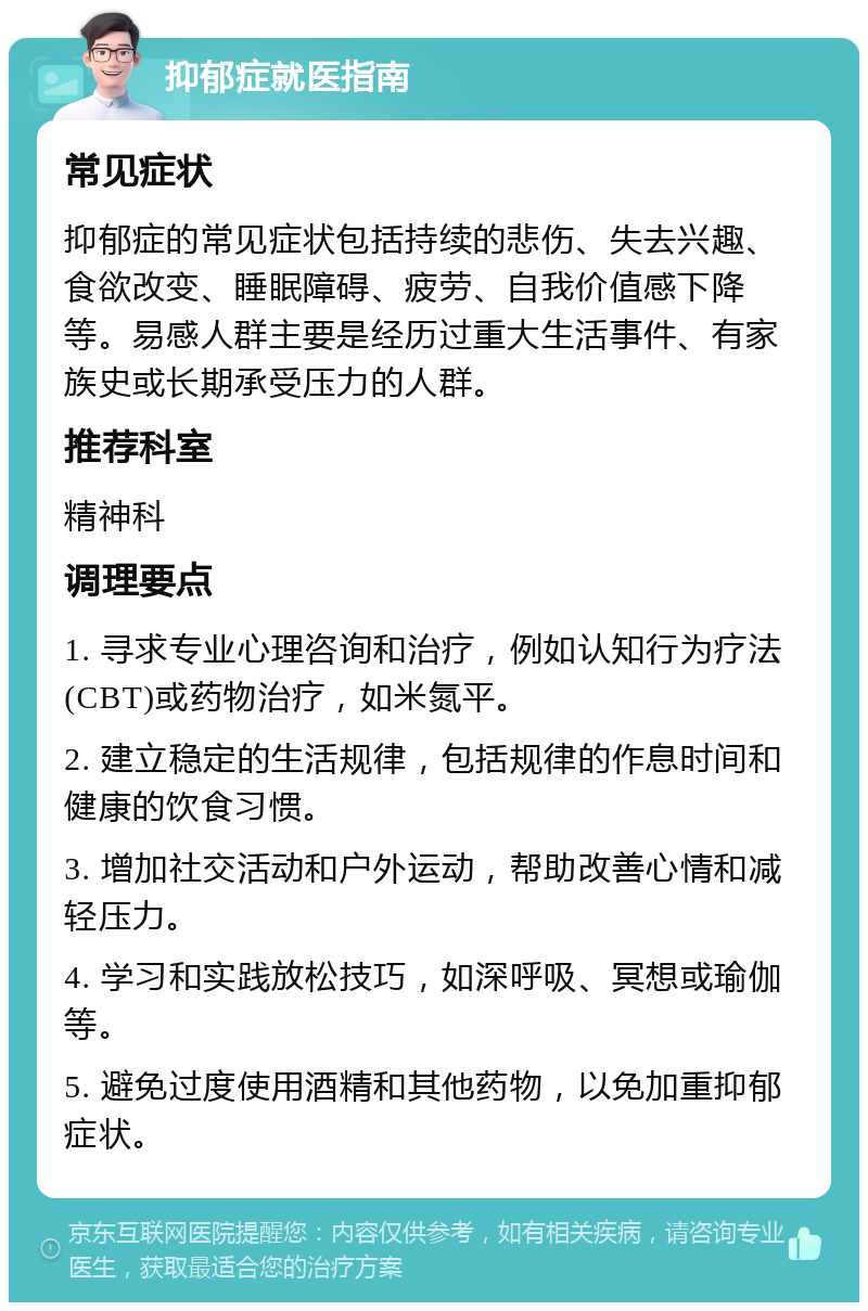 抑郁症就医指南 常见症状 抑郁症的常见症状包括持续的悲伤、失去兴趣、食欲改变、睡眠障碍、疲劳、自我价值感下降等。易感人群主要是经历过重大生活事件、有家族史或长期承受压力的人群。 推荐科室 精神科 调理要点 1. 寻求专业心理咨询和治疗，例如认知行为疗法(CBT)或药物治疗，如米氮平。 2. 建立稳定的生活规律，包括规律的作息时间和健康的饮食习惯。 3. 增加社交活动和户外运动，帮助改善心情和减轻压力。 4. 学习和实践放松技巧，如深呼吸、冥想或瑜伽等。 5. 避免过度使用酒精和其他药物，以免加重抑郁症状。