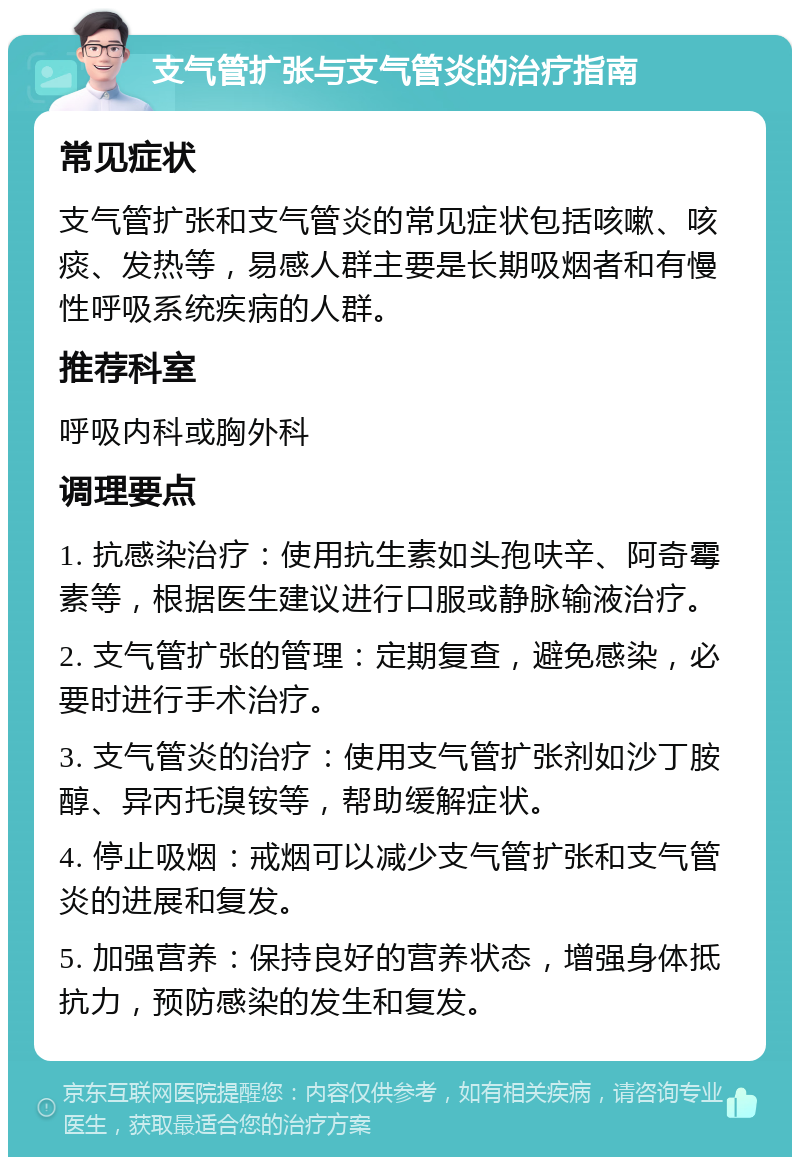 支气管扩张与支气管炎的治疗指南 常见症状 支气管扩张和支气管炎的常见症状包括咳嗽、咳痰、发热等，易感人群主要是长期吸烟者和有慢性呼吸系统疾病的人群。 推荐科室 呼吸内科或胸外科 调理要点 1. 抗感染治疗：使用抗生素如头孢呋辛、阿奇霉素等，根据医生建议进行口服或静脉输液治疗。 2. 支气管扩张的管理：定期复查，避免感染，必要时进行手术治疗。 3. 支气管炎的治疗：使用支气管扩张剂如沙丁胺醇、异丙托溴铵等，帮助缓解症状。 4. 停止吸烟：戒烟可以减少支气管扩张和支气管炎的进展和复发。 5. 加强营养：保持良好的营养状态，增强身体抵抗力，预防感染的发生和复发。