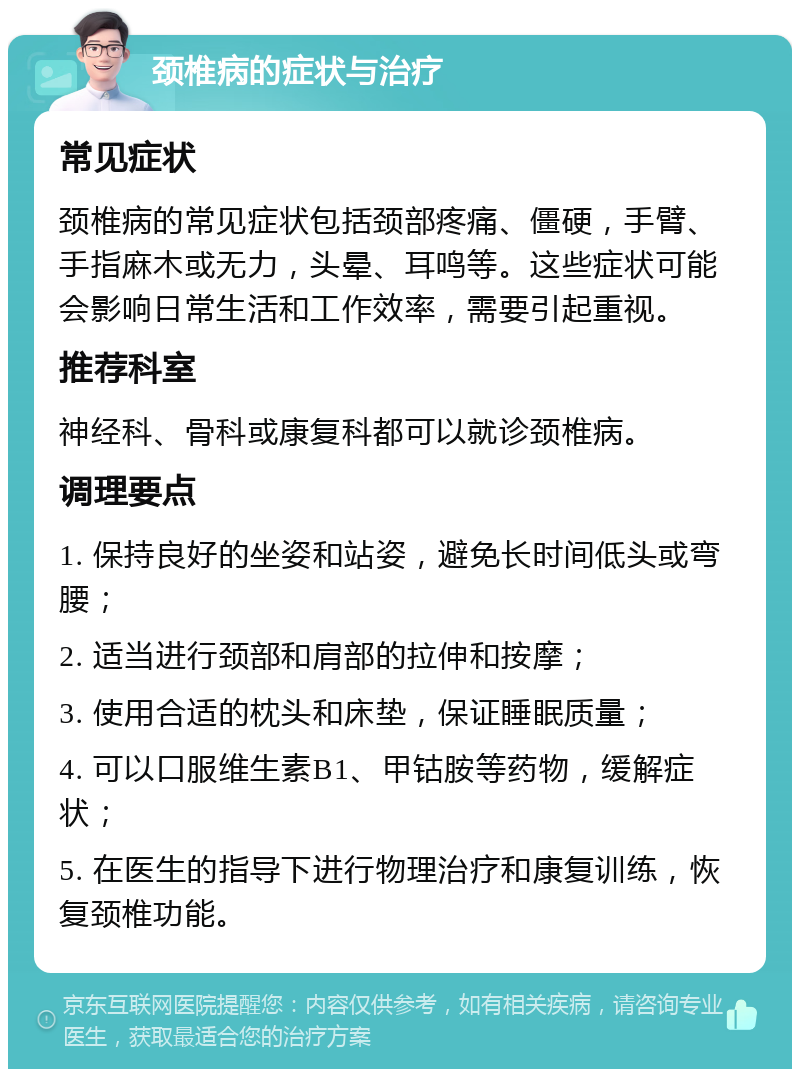 颈椎病的症状与治疗 常见症状 颈椎病的常见症状包括颈部疼痛、僵硬，手臂、手指麻木或无力，头晕、耳鸣等。这些症状可能会影响日常生活和工作效率，需要引起重视。 推荐科室 神经科、骨科或康复科都可以就诊颈椎病。 调理要点 1. 保持良好的坐姿和站姿，避免长时间低头或弯腰； 2. 适当进行颈部和肩部的拉伸和按摩； 3. 使用合适的枕头和床垫，保证睡眠质量； 4. 可以口服维生素B1、甲钴胺等药物，缓解症状； 5. 在医生的指导下进行物理治疗和康复训练，恢复颈椎功能。