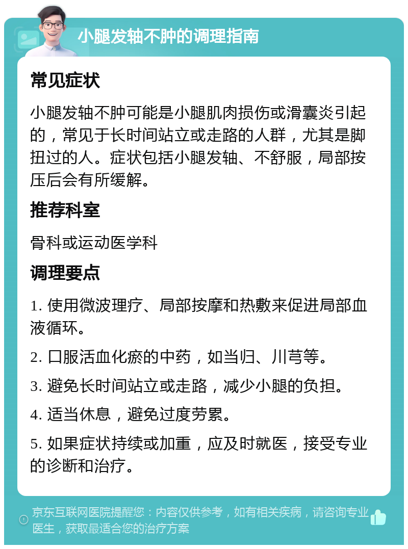 小腿发轴不肿的调理指南 常见症状 小腿发轴不肿可能是小腿肌肉损伤或滑囊炎引起的，常见于长时间站立或走路的人群，尤其是脚扭过的人。症状包括小腿发轴、不舒服，局部按压后会有所缓解。 推荐科室 骨科或运动医学科 调理要点 1. 使用微波理疗、局部按摩和热敷来促进局部血液循环。 2. 口服活血化瘀的中药，如当归、川芎等。 3. 避免长时间站立或走路，减少小腿的负担。 4. 适当休息，避免过度劳累。 5. 如果症状持续或加重，应及时就医，接受专业的诊断和治疗。