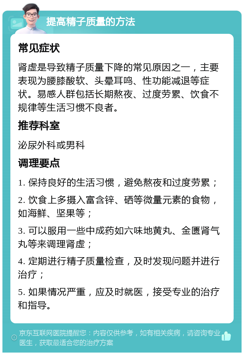 提高精子质量的方法 常见症状 肾虚是导致精子质量下降的常见原因之一，主要表现为腰膝酸软、头晕耳鸣、性功能减退等症状。易感人群包括长期熬夜、过度劳累、饮食不规律等生活习惯不良者。 推荐科室 泌尿外科或男科 调理要点 1. 保持良好的生活习惯，避免熬夜和过度劳累； 2. 饮食上多摄入富含锌、硒等微量元素的食物，如海鲜、坚果等； 3. 可以服用一些中成药如六味地黄丸、金匮肾气丸等来调理肾虚； 4. 定期进行精子质量检查，及时发现问题并进行治疗； 5. 如果情况严重，应及时就医，接受专业的治疗和指导。