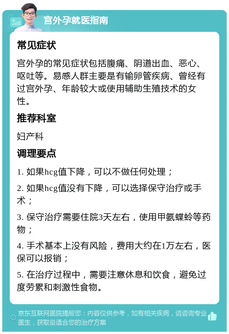 宫外孕就医指南 常见症状 宫外孕的常见症状包括腹痛、阴道出血、恶心、呕吐等。易感人群主要是有输卵管疾病、曾经有过宫外孕、年龄较大或使用辅助生殖技术的女性。 推荐科室 妇产科 调理要点 1. 如果hcg值下降，可以不做任何处理； 2. 如果hcg值没有下降，可以选择保守治疗或手术； 3. 保守治疗需要住院3天左右，使用甲氨蝶蛉等药物； 4. 手术基本上没有风险，费用大约在1万左右，医保可以报销； 5. 在治疗过程中，需要注意休息和饮食，避免过度劳累和刺激性食物。