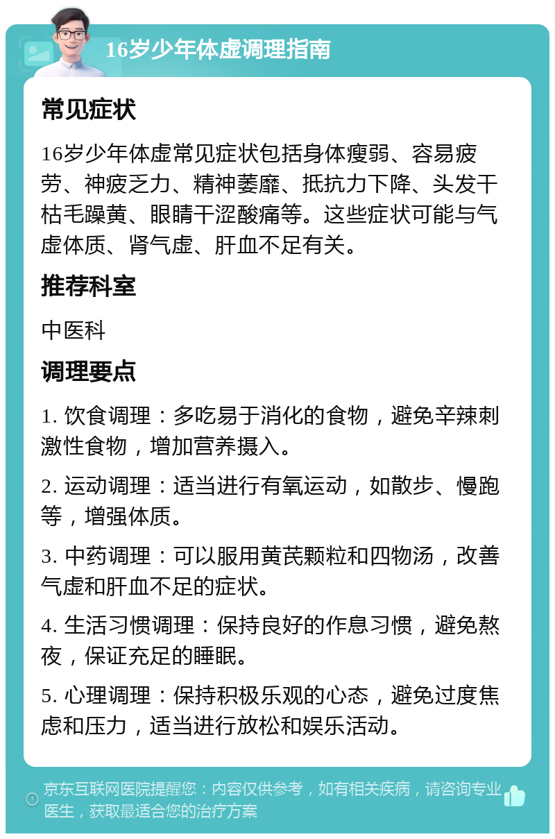 16岁少年体虚调理指南 常见症状 16岁少年体虚常见症状包括身体瘦弱、容易疲劳、神疲乏力、精神萎靡、抵抗力下降、头发干枯毛躁黄、眼睛干涩酸痛等。这些症状可能与气虚体质、肾气虚、肝血不足有关。 推荐科室 中医科 调理要点 1. 饮食调理：多吃易于消化的食物，避免辛辣刺激性食物，增加营养摄入。 2. 运动调理：适当进行有氧运动，如散步、慢跑等，增强体质。 3. 中药调理：可以服用黄芪颗粒和四物汤，改善气虚和肝血不足的症状。 4. 生活习惯调理：保持良好的作息习惯，避免熬夜，保证充足的睡眠。 5. 心理调理：保持积极乐观的心态，避免过度焦虑和压力，适当进行放松和娱乐活动。