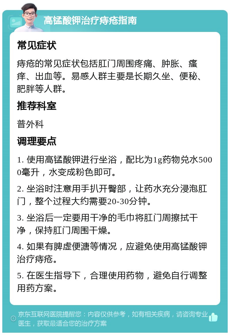 高锰酸钾治疗痔疮指南 常见症状 痔疮的常见症状包括肛门周围疼痛、肿胀、瘙痒、出血等。易感人群主要是长期久坐、便秘、肥胖等人群。 推荐科室 普外科 调理要点 1. 使用高锰酸钾进行坐浴，配比为1g药物兑水5000毫升，水变成粉色即可。 2. 坐浴时注意用手扒开臀部，让药水充分浸泡肛门，整个过程大约需要20-30分钟。 3. 坐浴后一定要用干净的毛巾将肛门周擦拭干净，保持肛门周围干燥。 4. 如果有脾虚便溏等情况，应避免使用高锰酸钾治疗痔疮。 5. 在医生指导下，合理使用药物，避免自行调整用药方案。