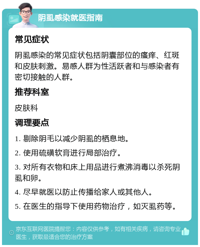 阴虱感染就医指南 常见症状 阴虱感染的常见症状包括阴囊部位的瘙痒、红斑和皮肤刺激。易感人群为性活跃者和与感染者有密切接触的人群。 推荐科室 皮肤科 调理要点 1. 剔除阴毛以减少阴虱的栖息地。 2. 使用硫磺软膏进行局部治疗。 3. 对所有衣物和床上用品进行煮沸消毒以杀死阴虱和卵。 4. 尽早就医以防止传播给家人或其他人。 5. 在医生的指导下使用药物治疗，如灭虱药等。