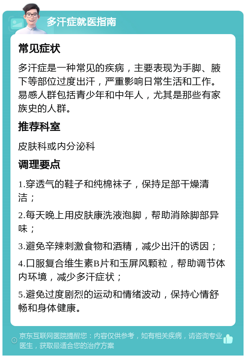 多汗症就医指南 常见症状 多汗症是一种常见的疾病，主要表现为手脚、腋下等部位过度出汗，严重影响日常生活和工作。易感人群包括青少年和中年人，尤其是那些有家族史的人群。 推荐科室 皮肤科或内分泌科 调理要点 1.穿透气的鞋子和纯棉袜子，保持足部干燥清洁； 2.每天晚上用皮肤康洗液泡脚，帮助消除脚部异味； 3.避免辛辣刺激食物和酒精，减少出汗的诱因； 4.口服复合维生素B片和玉屏风颗粒，帮助调节体内环境，减少多汗症状； 5.避免过度剧烈的运动和情绪波动，保持心情舒畅和身体健康。