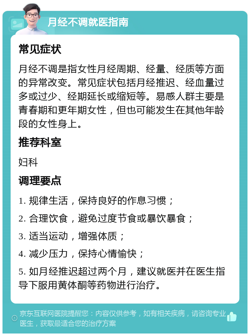 月经不调就医指南 常见症状 月经不调是指女性月经周期、经量、经质等方面的异常改变。常见症状包括月经推迟、经血量过多或过少、经期延长或缩短等。易感人群主要是青春期和更年期女性，但也可能发生在其他年龄段的女性身上。 推荐科室 妇科 调理要点 1. 规律生活，保持良好的作息习惯； 2. 合理饮食，避免过度节食或暴饮暴食； 3. 适当运动，增强体质； 4. 减少压力，保持心情愉快； 5. 如月经推迟超过两个月，建议就医并在医生指导下服用黄体酮等药物进行治疗。