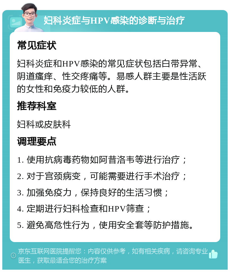 妇科炎症与HPV感染的诊断与治疗 常见症状 妇科炎症和HPV感染的常见症状包括白带异常、阴道瘙痒、性交疼痛等。易感人群主要是性活跃的女性和免疫力较低的人群。 推荐科室 妇科或皮肤科 调理要点 1. 使用抗病毒药物如阿昔洛韦等进行治疗； 2. 对于宫颈病变，可能需要进行手术治疗； 3. 加强免疫力，保持良好的生活习惯； 4. 定期进行妇科检查和HPV筛查； 5. 避免高危性行为，使用安全套等防护措施。