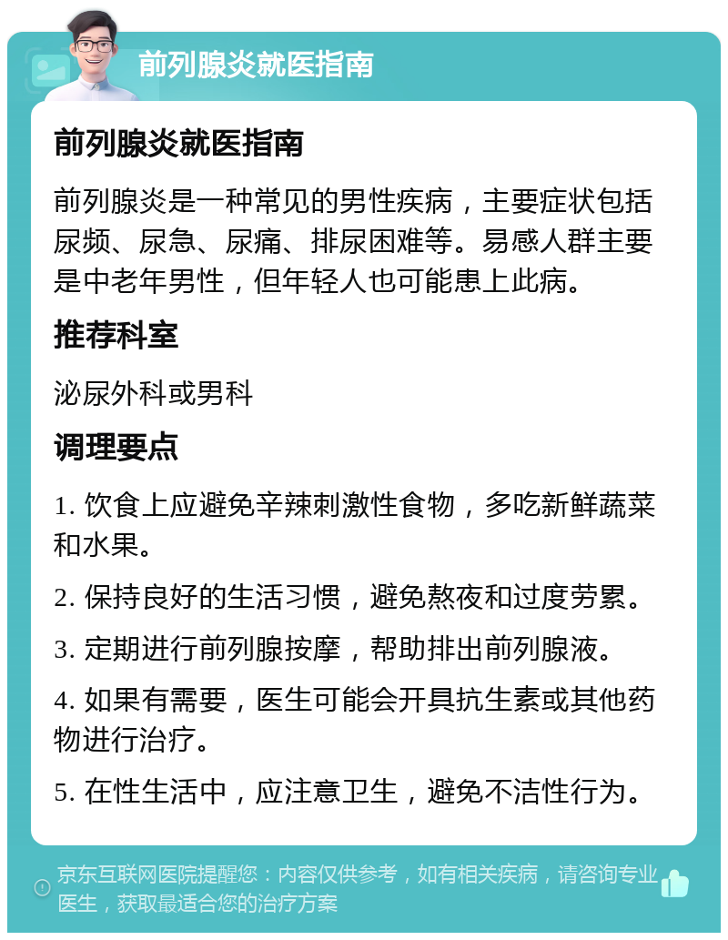 前列腺炎就医指南 前列腺炎就医指南 前列腺炎是一种常见的男性疾病，主要症状包括尿频、尿急、尿痛、排尿困难等。易感人群主要是中老年男性，但年轻人也可能患上此病。 推荐科室 泌尿外科或男科 调理要点 1. 饮食上应避免辛辣刺激性食物，多吃新鲜蔬菜和水果。 2. 保持良好的生活习惯，避免熬夜和过度劳累。 3. 定期进行前列腺按摩，帮助排出前列腺液。 4. 如果有需要，医生可能会开具抗生素或其他药物进行治疗。 5. 在性生活中，应注意卫生，避免不洁性行为。