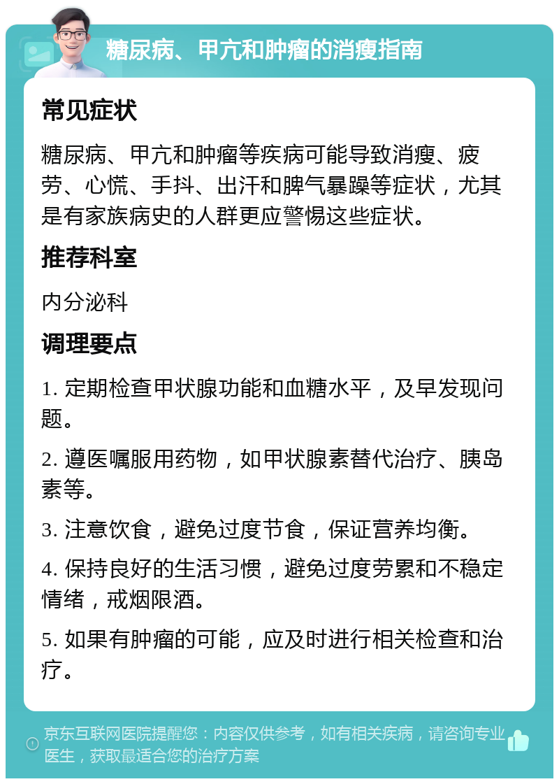 糖尿病、甲亢和肿瘤的消瘦指南 常见症状 糖尿病、甲亢和肿瘤等疾病可能导致消瘦、疲劳、心慌、手抖、出汗和脾气暴躁等症状，尤其是有家族病史的人群更应警惕这些症状。 推荐科室 内分泌科 调理要点 1. 定期检查甲状腺功能和血糖水平，及早发现问题。 2. 遵医嘱服用药物，如甲状腺素替代治疗、胰岛素等。 3. 注意饮食，避免过度节食，保证营养均衡。 4. 保持良好的生活习惯，避免过度劳累和不稳定情绪，戒烟限酒。 5. 如果有肿瘤的可能，应及时进行相关检查和治疗。