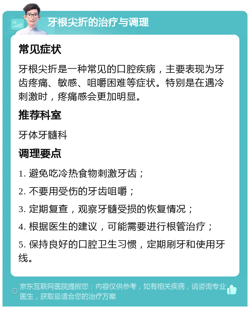 牙根尖折的治疗与调理 常见症状 牙根尖折是一种常见的口腔疾病，主要表现为牙齿疼痛、敏感、咀嚼困难等症状。特别是在遇冷刺激时，疼痛感会更加明显。 推荐科室 牙体牙髓科 调理要点 1. 避免吃冷热食物刺激牙齿； 2. 不要用受伤的牙齿咀嚼； 3. 定期复查，观察牙髓受损的恢复情况； 4. 根据医生的建议，可能需要进行根管治疗； 5. 保持良好的口腔卫生习惯，定期刷牙和使用牙线。