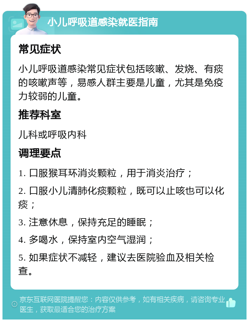 小儿呼吸道感染就医指南 常见症状 小儿呼吸道感染常见症状包括咳嗽、发烧、有痰的咳嗽声等，易感人群主要是儿童，尤其是免疫力较弱的儿童。 推荐科室 儿科或呼吸内科 调理要点 1. 口服猴耳环消炎颗粒，用于消炎治疗； 2. 口服小儿清肺化痰颗粒，既可以止咳也可以化痰； 3. 注意休息，保持充足的睡眠； 4. 多喝水，保持室内空气湿润； 5. 如果症状不减轻，建议去医院验血及相关检查。