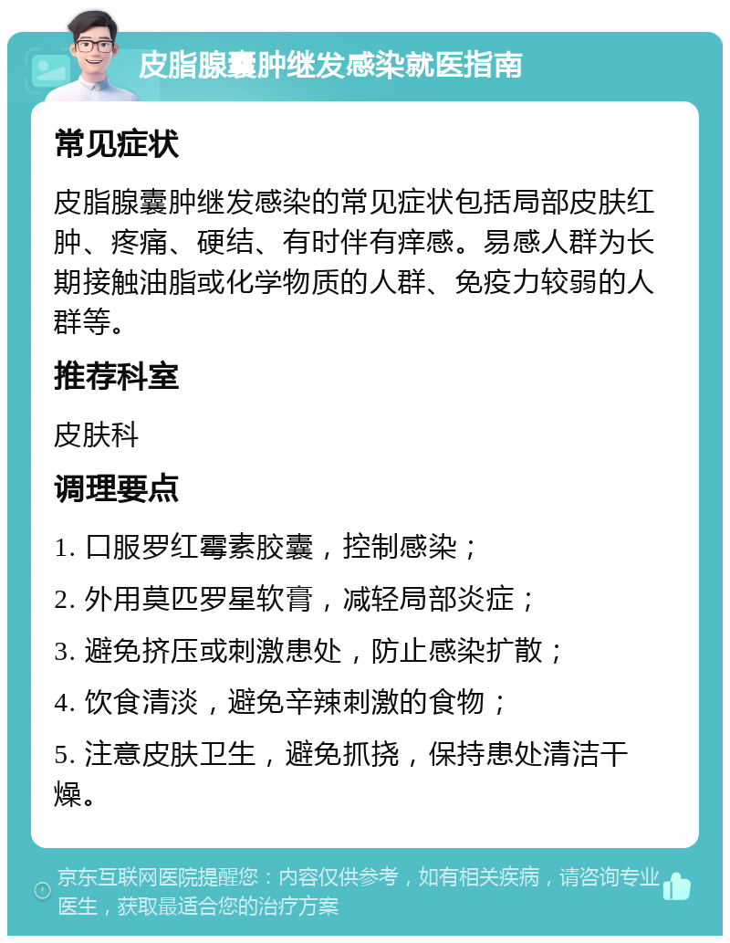 皮脂腺囊肿继发感染就医指南 常见症状 皮脂腺囊肿继发感染的常见症状包括局部皮肤红肿、疼痛、硬结、有时伴有痒感。易感人群为长期接触油脂或化学物质的人群、免疫力较弱的人群等。 推荐科室 皮肤科 调理要点 1. 口服罗红霉素胶囊，控制感染； 2. 外用莫匹罗星软膏，减轻局部炎症； 3. 避免挤压或刺激患处，防止感染扩散； 4. 饮食清淡，避免辛辣刺激的食物； 5. 注意皮肤卫生，避免抓挠，保持患处清洁干燥。