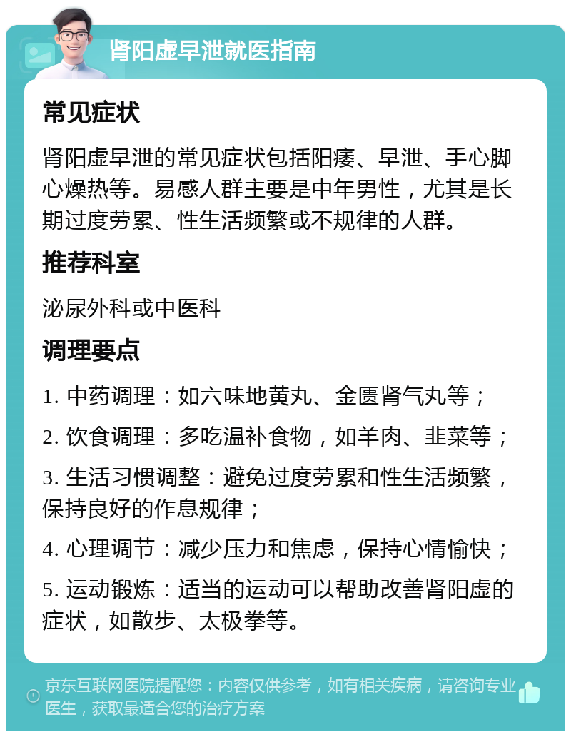 肾阳虚早泄就医指南 常见症状 肾阳虚早泄的常见症状包括阳痿、早泄、手心脚心燥热等。易感人群主要是中年男性，尤其是长期过度劳累、性生活频繁或不规律的人群。 推荐科室 泌尿外科或中医科 调理要点 1. 中药调理：如六味地黄丸、金匮肾气丸等； 2. 饮食调理：多吃温补食物，如羊肉、韭菜等； 3. 生活习惯调整：避免过度劳累和性生活频繁，保持良好的作息规律； 4. 心理调节：减少压力和焦虑，保持心情愉快； 5. 运动锻炼：适当的运动可以帮助改善肾阳虚的症状，如散步、太极拳等。