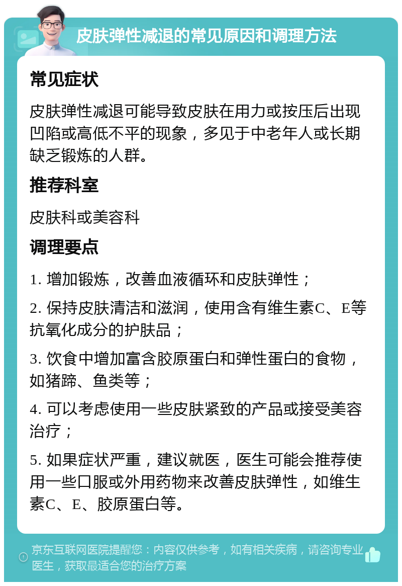 皮肤弹性减退的常见原因和调理方法 常见症状 皮肤弹性减退可能导致皮肤在用力或按压后出现凹陷或高低不平的现象，多见于中老年人或长期缺乏锻炼的人群。 推荐科室 皮肤科或美容科 调理要点 1. 增加锻炼，改善血液循环和皮肤弹性； 2. 保持皮肤清洁和滋润，使用含有维生素C、E等抗氧化成分的护肤品； 3. 饮食中增加富含胶原蛋白和弹性蛋白的食物，如猪蹄、鱼类等； 4. 可以考虑使用一些皮肤紧致的产品或接受美容治疗； 5. 如果症状严重，建议就医，医生可能会推荐使用一些口服或外用药物来改善皮肤弹性，如维生素C、E、胶原蛋白等。